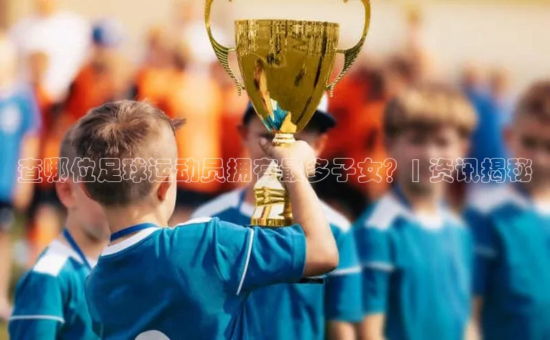 长征app下载安装百度搜索资源平台查哪位足球运动员拥有最多子女？| 资讯揭秘