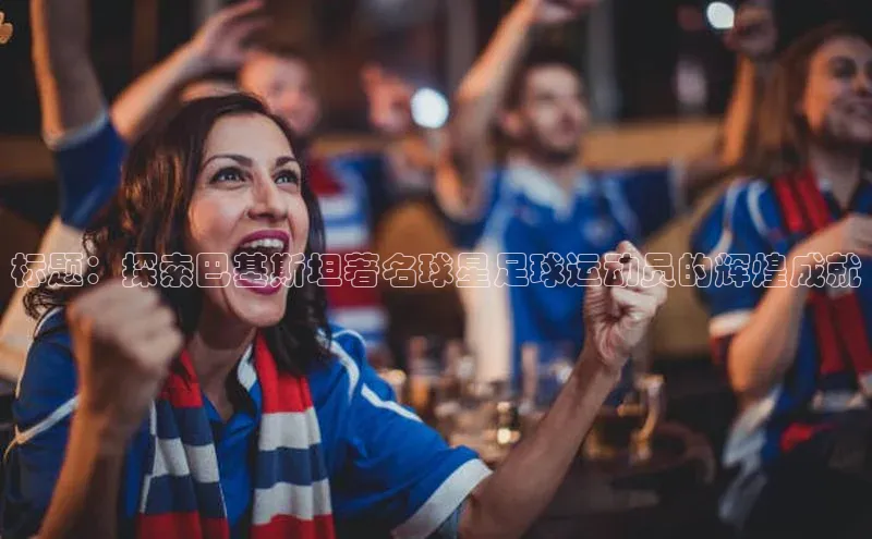 长征娱乐官网网页入口百度移动开放平台标题：探索巴基斯坦著名球星足球运动员的辉煌成就