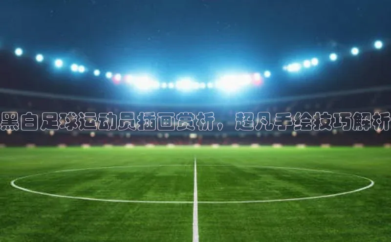 长征娱乐登录入口官方网站百度 H5黑白足球运动员插画赏析，超凡手绘技巧解析