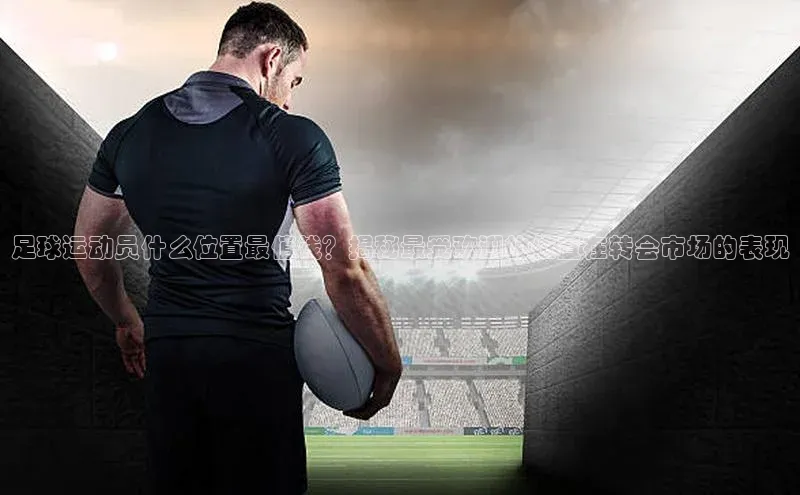 长征官网入口百度百聘足球运动员什么位置最值钱？揭秘最受欢迎的位置在转会市场的表现