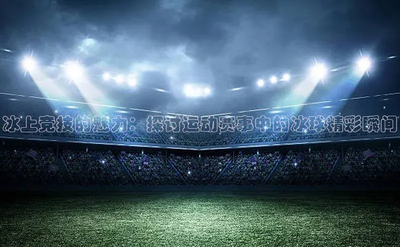 冰上竞技的魅力：探讨运动赛事中的冰球精彩瞬间