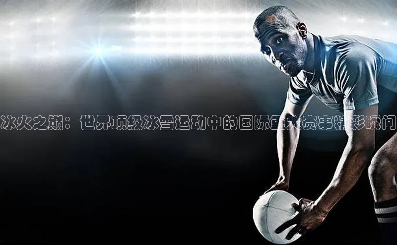 冰火之巅：世界顶级冰雪运动中的国际重大赛事精彩瞬间
